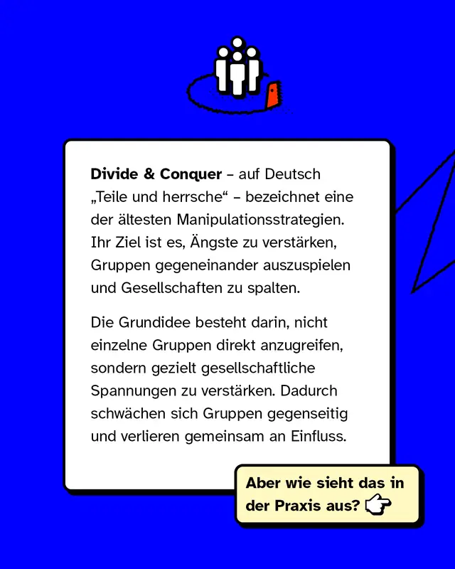 Divide and Conquer bedeutet Teile und herrsche. Es ist eine Manipulationsstrategie, bei der &Auml;ngste verst&auml;rkt und Gruppen gegeneinander ausgespielt werden. Ziel ist es, gesellschaftliche Spannungen zu erh&ouml;hen, sodass Gruppen sich gegenseitig schw&auml;chen.