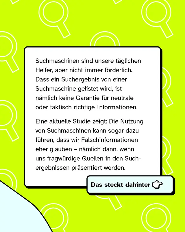 Suchmaschinen sind unsere t&auml;glichen Helfer, aber nicht immer f&ouml;rderlich. Dass ein Suchergebnis von einer Suchmaschine gelistet wird, ist n&auml;mlich keine Garantie f&uuml;r neutrale oder faktisch richtige Informationen. Eine aktuelle Studie zeigt: Die Nutzung von Suchmaschinen kann sogar dazu f&uuml;hren, dass wir Falschinformationen sogar eher glauben &ndash; n&auml;mlich dann, wenn uns fragw&uuml;rdige Quellen in den Suchergebnissen pr&auml;sentiert werden.   Das steckt dahinter -->