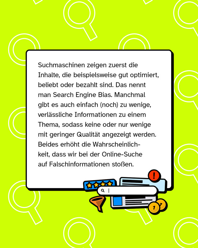 Suchmaschinen zeigen zuerst die Inhalte, die beispielsweise gut optimiert, beliebt oder bezahlt sind. Das nennt man Search Engine Bias. Manchmal gibt es auch einfach (noch) zu wenige, verlässliche Informationen zu einem Thema, sodass keine oder nur wenige mit geringer Qualität angezeigt werden. Beides erhöht die Wahrscheinlichkeit, dass wir bei der Online-Suche auf Falschinformationen stoßen.