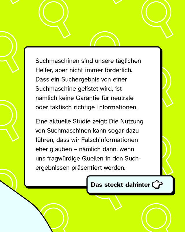 Suchmaschinen sind unsere täglichen Helfer, aber nicht immer förderlich. Dass ein Suchergebnis von einer Suchmaschine gelistet wird, ist nämlich keine Garantie für neutrale oder faktisch richtige Informationen. Eine aktuelle Studie zeigt: Die Nutzung von Suchmaschinen kann sogar dazu führen, dass wir Falschinformationen sogar eher glauben – nämlich dann, wenn uns fragwürdige Quellen in den Suchergebnissen präsentiert werden.   Das steckt dahinter -->