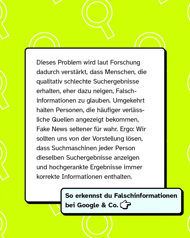 Dieses Problem wird laut Forschung dadurch verst&auml;rkt, dass Menschen, die qualitativ schlechte Suchergebnisse erhalten, eher dazu neigen, Falschinformationen zu glauben. Umgekehrt halten Personen, die h&auml;ufiger verl&auml;ssliche Quellen angezeigt bekommen, Fake News seltener f&uuml;r wahr. Ergo: Wir sollten uns von der Vorstellung l&ouml;sen, dass Suchmaschinen jeder Person dieselben Suchergebnisse anzeigen und hochgerankte Ergebnisse immer korrekte Informationen enthalten.   So erkennst du Falschinformationen bei Google & Co. -->