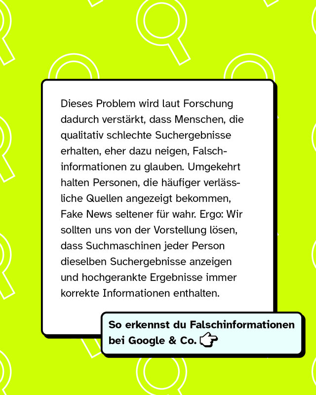 Dieses Problem wird laut Forschung dadurch verstärkt, dass Menschen, die qualitativ schlechte Suchergebnisse erhalten, eher dazu neigen, Falschinformationen zu glauben. Umgekehrt halten Personen, die häufiger verlässliche Quellen angezeigt bekommen, Fake News seltener für wahr. Ergo: Wir sollten uns von der Vorstellung lösen, dass Suchmaschinen jeder Person dieselben Suchergebnisse anzeigen und hochgerankte Ergebnisse immer korrekte Informationen enthalten.   So erkennst du Falschinformationen bei Google & Co. -->