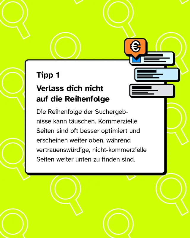 Tipp 1: Verlass dich nicht auf die Reihenfolge Die Reihenfolge der Suchergebnisse kann t&auml;uschen. Kommerzielle Seiten sind oft besser optimiert und erscheinen weiter oben, w&auml;hrend vertrauensw&uuml;rdige, nicht-kommerzielle Seiten weiter unten zu finden sind.