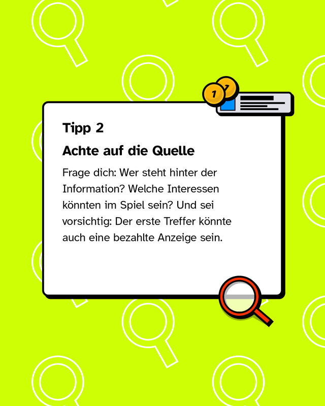 Tipp 2: Achte auf die Quelle Frage dich: Wer steht hinter der Information? Welche Interessen könnten im Spiel sein? Und sei vorsichtig: Der erste Treffer könnte auch eine bezahlte Anzeige sein.