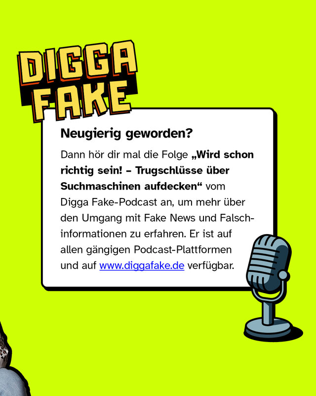 Neugierig geworden?   Dann hör dir mal die Folge "Wird schon richtig sein! – Trugschlüsse über Suchmaschinen aufdecken" vom Digga Fake-Podcast an, um mehr über den Umgang mit Fake News und Falschinformationen zu erfahren. Er ist auf allen gängigen Podcast-Plattformen und auf www.diggafake.de verfügbar.