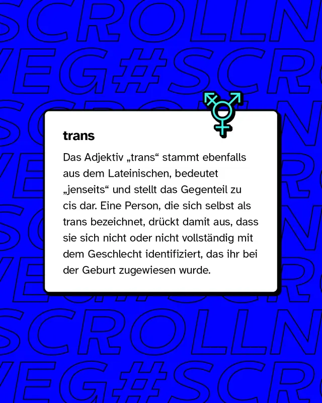 trans: Eine Person, die sich selbst als trans bezeichnet, dr&uuml;ckt damit aus, dass sie sich nicht oder nicht vollst&auml;ndig mit dem Geschlecht identifiziert, das ihr bei der Geburt zugewiesen wurde.