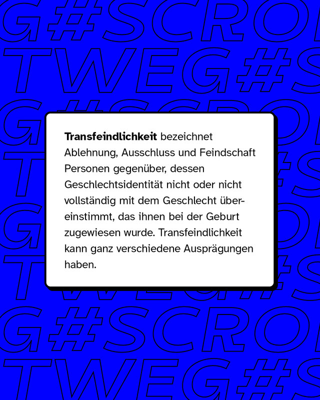 Transfeindlichkeit bezeichnet Ablehnung, Ausschluss und Feindschaft Personen gegenüber, dessen Identität nicht oder nicht vollständig dem Geschlecht übereinstimmt.