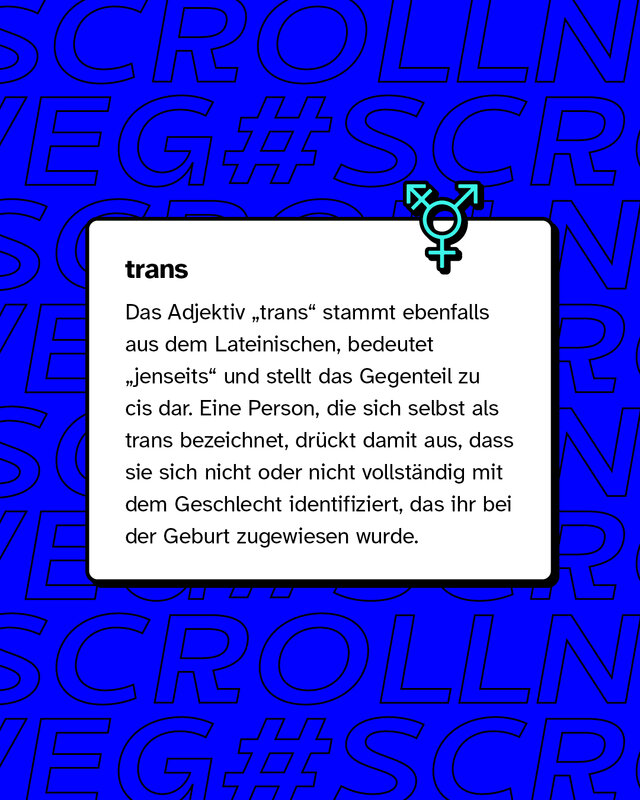 trans: Eine Person, die sich selbst als trans bezeichnet, drückt damit aus, dass sie sich nicht oder nicht vollständig mit dem Geschlecht identifiziert, das ihr bei der Geburt zugewiesen wurde.