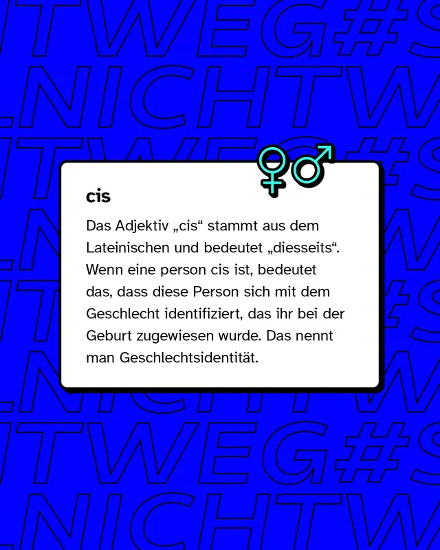 cis: Wenn eine Person cis ist, bedeutet das, dass diese Person sich mit dem Geschlecht identifiziert, das ihr bei der Geburt zugewiesen wurde.