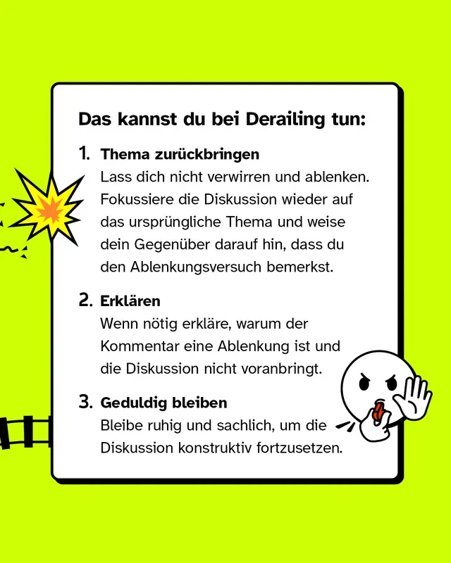 Das kannst du bei Derailing tun: Thema zur&uuml;ckbringen: Lass dich nicht verwirren und ablenken. Fokussiere die Diskussion wieder auf das urspr&uuml;ngliche Thema und weise dein Gegen&uuml;ber darauf hin, dass du den Ablenkungsversuch bemerkst. Erkl&auml;ren: Wenn n&ouml;tig erkl&auml;re, warum der Kommentar eine Ablenkung ist und die Diskussion nicht voranbringt. Geduldig bleiben: Bleibe ruhig und sachlich, um die Diskussion konstruktiv fortzusetzen.