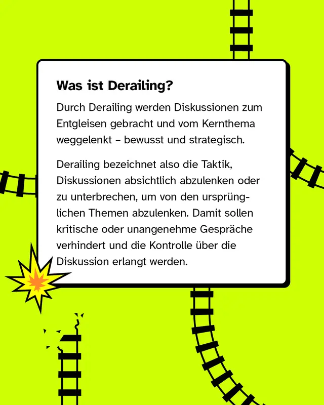 Was ist Derailing? Durch Derailing werden Diskussionen zum Entgleisen gebracht und vom Kernthema weggelenkt, bewusst und strategisch.   Derailing bezeichnet also die Taktik, Diskussionen absichtlich abzulenken oder zu unterbrechen, um von den urspr&uuml;nglichen Themen abzulenken. Damit sollen kritische oder unangenehme Gespr&auml;che verhindert und die Kontrolle &uuml;ber die Diskussion erlangt werden.
