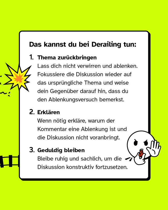 Das kannst du bei Derailing tun: Thema zurückbringen: Lass dich nicht verwirren und ablenken. Fokussiere die Diskussion wieder auf das ursprüngliche Thema und weise dein Gegenüber darauf hin, dass du den Ablenkungsversuch bemerkst. Erklären: Wenn nötig erkläre, warum der Kommentar eine Ablenkung ist und die Diskussion nicht voranbringt. Geduldig bleiben: Bleibe ruhig und sachlich, um die Diskussion konstruktiv fortzusetzen.