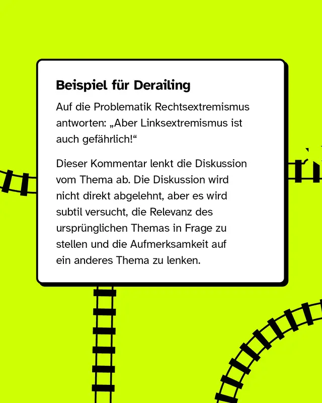 Beispiel f&uuml;r Derailing: Auf die Problematik Rechtsextremismus antworten: &bdquo;Aber Linksextremismus ist auch gef&auml;hrlich!&ldquo;   Dieser Kommentar lenkt die Diskussion vom Thema ab. Die Diskussion wird nicht direkt abgelehnt, aber es wird subtil versucht, die Relevanz des urspr&uuml;nglichen Themas in Frage zu stellen und die Aufmerksamkeit auf ein anderes Thema zu lenken.