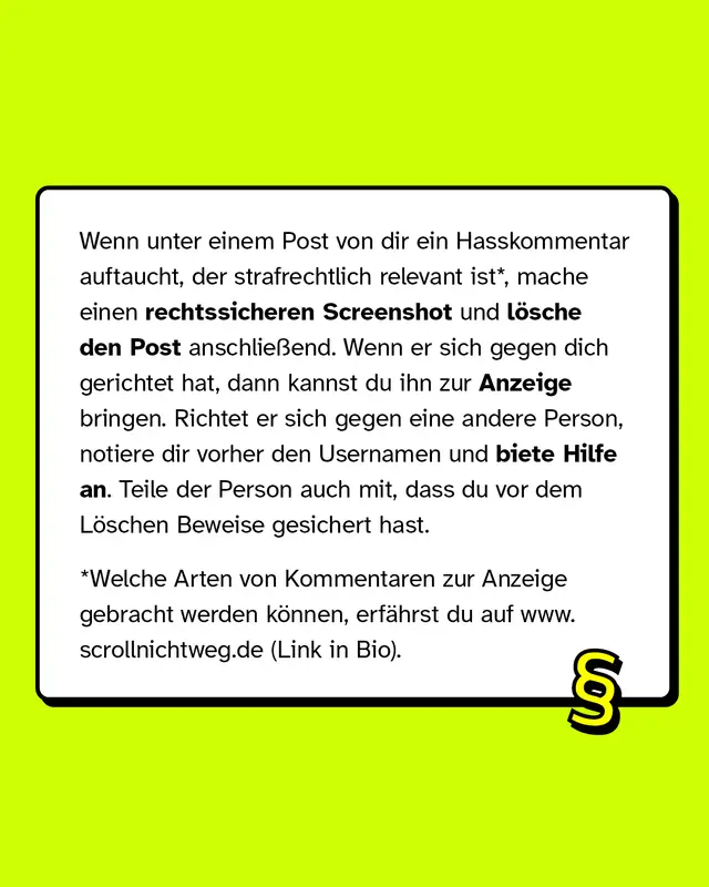 Wenn unter deinem Post ein Hasskommentar auftaucht, der strafrechtlich relevant ist, mache einen rechtssicheren Screenshot und l&ouml;sche den Post anschlie&szlig;end.