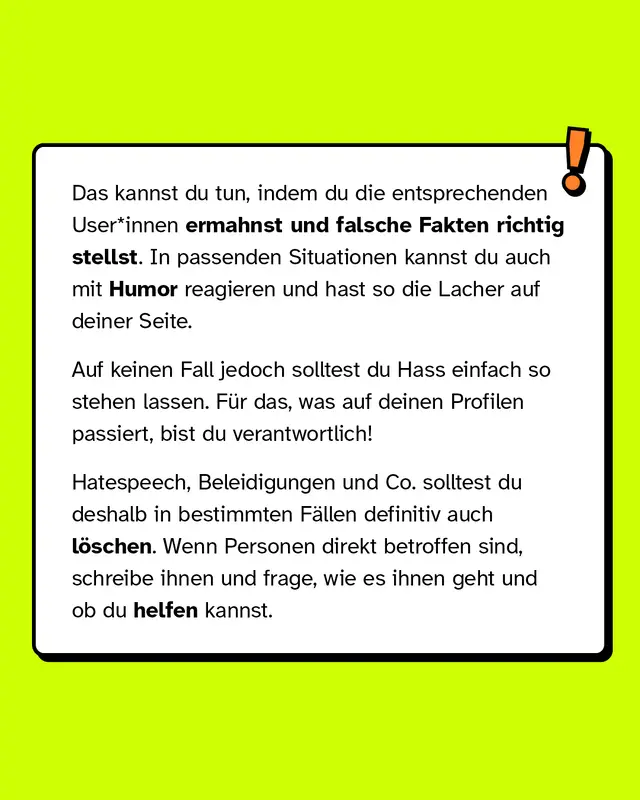 Das kannst du tun, indem du die entsprechenden User*innen ermahnst und falsche Fakten richtig stellst. In passenden Situationen kannst du auch mit Humor reagieren und hast so die Lacher auf deiner Seite.