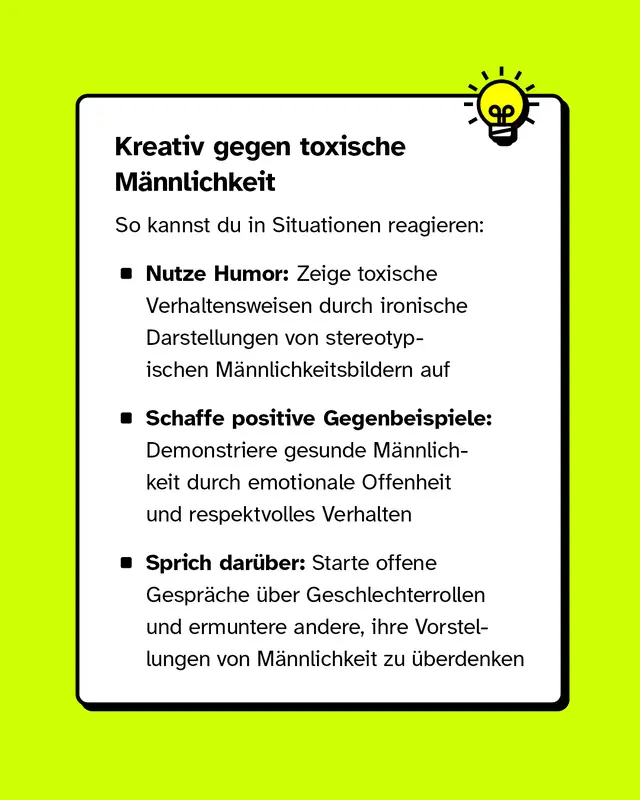Kreativ gegen toxische Männlichkeit – So kannst du in Situationen reagieren:   - Nutze Humor: Zeige toxische Verhaltensweisen durch ironische Darstellungen von stereotypischen Männlichkeitsbildern auf. - Schaffe positive Gegenbeispiele: Demonstriere gesunde Männlichkeit durch emotionale Offenheit und respektvolles Verhalten. - Sprich darüber: Starte offene Gespräche über Geschlechterrollen und ermuntere andere, ihre Vorstellungen von Männlichkeit zu überdenken.