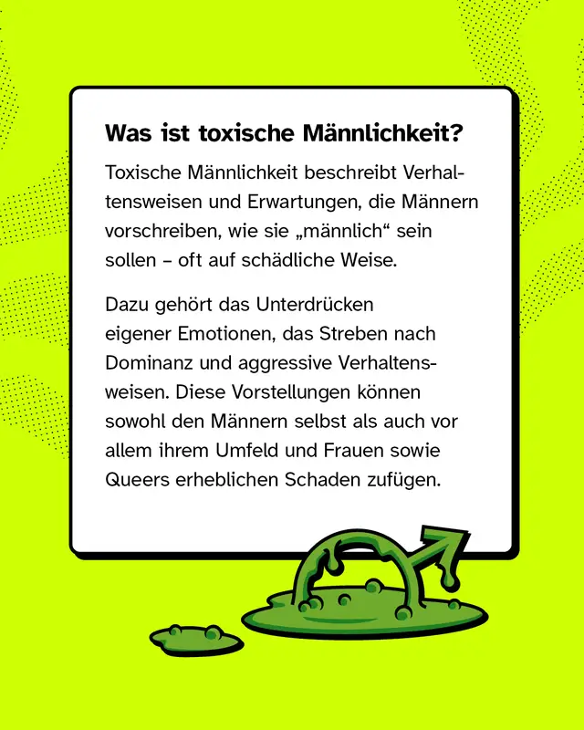 Was ist toxische M&auml;nnlichkeit? Toxische M&auml;nnlichkeit beschreibt Verhaltensweisen und Erwartungen, die M&auml;nnern vorschreiben, wie sie &bdquo;m&auml;nnlich&ldquo; sein sollen &ndash; oft auf sch&auml;dliche Weise. Dazu geh&ouml;rt das Unterdr&uuml;cken eigener Emotionen, das Streben nach Dominanz und aggressive Verhaltensweisen. Diese Vorstellungen k&ouml;nnen sowohl den M&auml;nnern selbst als auch vor allem ihrem Umfeld und Frauen sowie Queers erheblichen Schaden zuf&uuml;gen.
