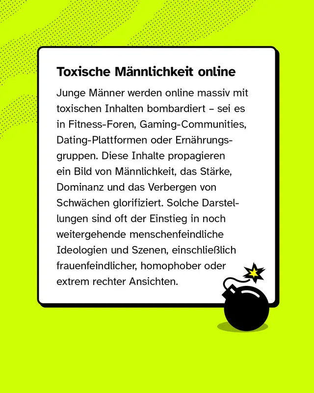 Junge M&auml;nner werden online massiv mit toxischen Inhalten bombardiert &ndash; sei es in Fitness-Foren, Gaming-Communities, Dating-Plattformen oder Ern&auml;hrungsgruppen. Diese Inhalte propagieren ein Bild von M&auml;nnlichkeit, das St&auml;rke, Dominanz und das Verbergen von Schw&auml;chen glorifiziert. Solche Darstellungen sind oft der Einstieg in noch weitergehende menschenfeindliche Ideologien und Szenen, einschlie&szlig;lich frauenfeindlicher, homophober oder extrem rechter Ansichten.
