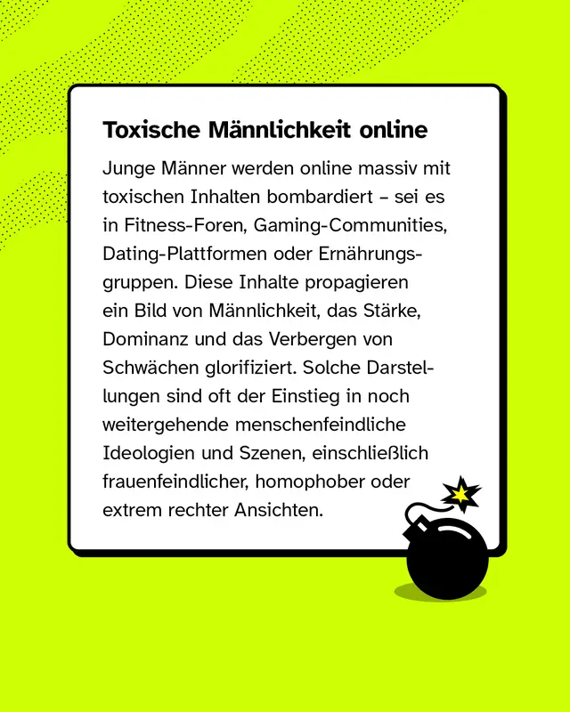 Junge M&auml;nner werden online massiv mit toxischen Inhalten bombardiert &ndash; sei es in Fitness-Foren, Gaming-Communities, Dating-Plattformen oder Ern&auml;hrungsgruppen. Diese Inhalte propagieren ein Bild von M&auml;nnlichkeit, das St&auml;rke, Dominanz und das Verbergen von Schw&auml;chen glorifiziert. Solche Darstellungen sind oft der Einstieg in noch weitergehende menschenfeindliche Ideologien und Szenen, einschlie&szlig;lich frauenfeindlicher, homophober oder extrem rechter Ansichten.