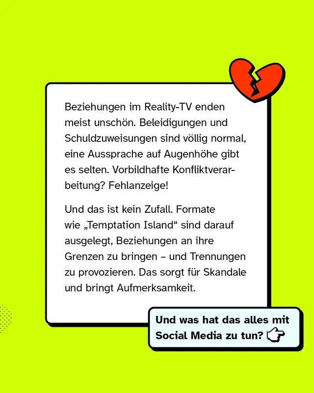 Ein Textkasten mit einer Illustration eines gebrochenen Herzens. Text im Bild: &bdquo;Beziehungen im Reality-TV enden meist unsch&ouml;n. Beleidigungen und Schuldzuweisungen sind v&ouml;llig normal, eine Aussprache auf Augenh&ouml;he gibt es selten. Vorbildhafte Konfliktverarbeitung? Fehlanzeige! Und das ist kein Zufall. Formate wie &sbquo;Temptation Island&lsquo; sind darauf ausgelegt, Beziehungen an ihre Grenzen zu bringen &ndash; und Trennungen zu provozieren. Das sorgt f&uuml;r Skandale und bringt Aufmerksamkeit.&ldquo; In einem Hinweisfeld steht: &bdquo;Und was hat das alles mit Social Media zu tun?&ldquo;