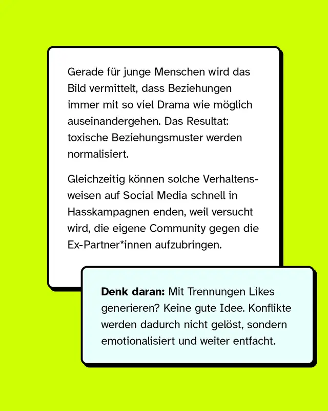 Zwei Textk&auml;sten. Text im Bild: &bdquo;Gerade f&uuml;r junge Menschen wird das Bild vermittelt, dass Beziehungen immer mit so viel Drama wie m&ouml;glich auseinandergehen. Das Resultat: toxische Beziehungsmuster werden normalisiert. Gleichzeitig k&ouml;nnen solche Verhaltensweisen auf Social Media schnell in Hasskampagnen enden, weil versucht wird, die eigene Community gegen die Ex-Partner*innen aufzubringen.&ldquo; Im unteren Kasten steht: &bdquo;Denk daran: Mit Trennungen Likes generieren? Keine gute Idee. Konflikte werden dadurch nicht gel&ouml;st, sondern emotionalisiert und weiter entfacht.&ldquo;