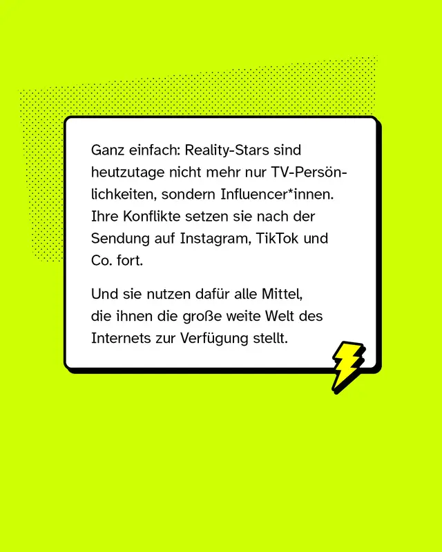 Ein Textkasten mit einem Blitzsymbol. Text im Bild: &bdquo;Ganz einfach: Reality-Stars sind heutzutage nicht mehr nur TV-Pers&ouml;nlichkeiten, sondern Influencer*innen. Ihre Konflikte setzen sie nach der Sendung auf Instagram, TikTok und Co. fort. Und sie nutzen daf&uuml;r alle Mittel, die ihnen die gro&szlig;e weite Welt des Internets zur Verf&uuml;gung stellt.&ldquo;