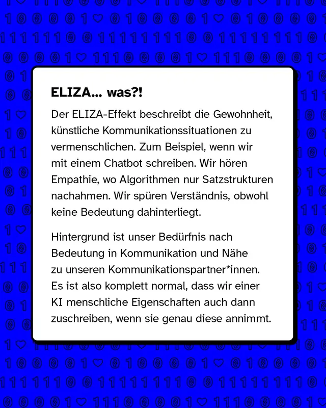 Text erkl&auml;rt den ELIZA Effekt. Er beschreibt, dass wir dazu neigen, k&uuml;nstliche Kommunikation zu vermenschlichen. Beim Chatten mit einem Chatbot nehmen wir Empathie und Verst&auml;ndnis wahr, obwohl nur Muster und Sprache nachgebildet werden. Hintergrund ist unser Bed&uuml;rfnis nach N&auml;he und Bedeutung in Gespr&auml;chen.