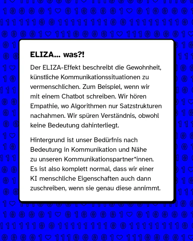 Text erkl&auml;rt den ELIZA Effekt. Er beschreibt, dass wir dazu neigen, k&uuml;nstliche Kommunikation zu vermenschlichen. Beim Chatten mit einem Chatbot nehmen wir Empathie und Verst&auml;ndnis wahr, obwohl nur Muster und Sprache nachgebildet werden. Hintergrund ist unser Bed&uuml;rfnis nach N&auml;he und Bedeutung in Gespr&auml;chen.
