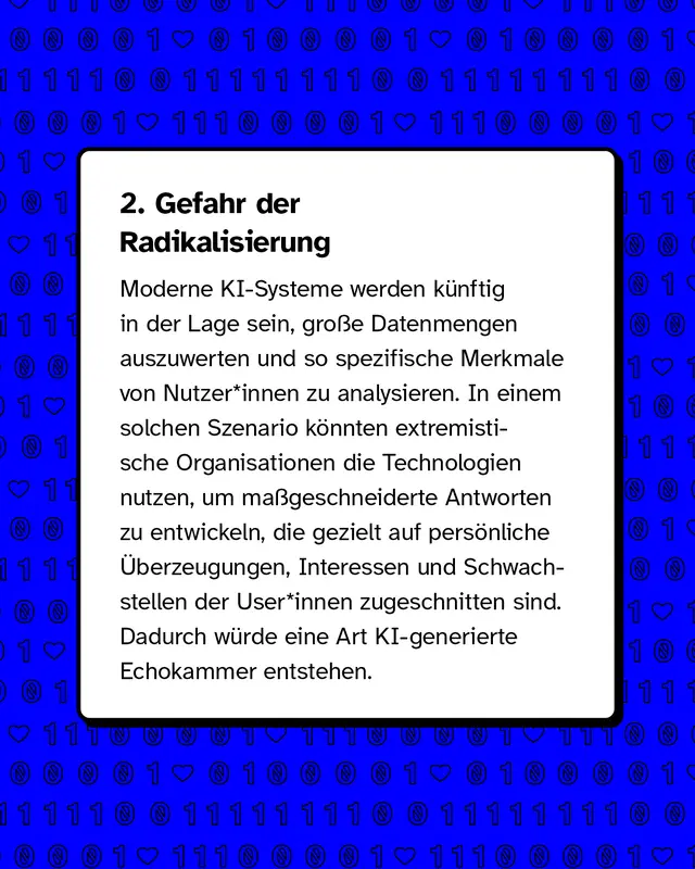 &Uuml;berschrift Gefahr der Radikalisierung. K&uuml;nstliche Intelligenz kann gro&szlig;e Datenmengen analysieren und Inhalte personalisieren. Dadurch k&ouml;nnten extremistische Gruppen gezielt Botschaften entwickeln, die genau auf einzelne Personen zugeschnitten sind. Es entsteht eine Art personalisierte Echokammer.