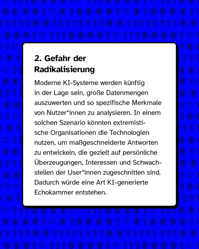 &Uuml;berschrift Gefahr der Radikalisierung. K&uuml;nstliche Intelligenz kann gro&szlig;e Datenmengen analysieren und Inhalte personalisieren. Dadurch k&ouml;nnten extremistische Gruppen gezielt Botschaften entwickeln, die genau auf einzelne Personen zugeschnitten sind. Es entsteht eine Art personalisierte Echokammer.