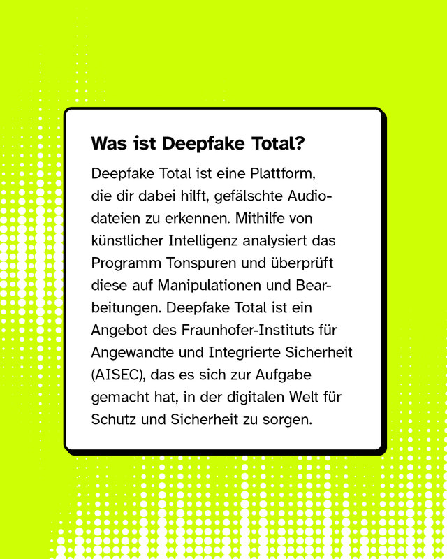 Was ist Deepfake Total? Deepfake Total ist eine Plattform, die dir dabei hilft, gefälschte Audiodateien zu erkennen. Mithilfe von künstlicher Intelligenz analysiert das Programm Tonspuren und überprüft diese auf Manipulationen und Bearbeitungen. Deepfake Total ist ein Angebot des Fraunhofer-Instituts für Angewandte und Integrierte Sicherheit (AISEC), das es sich zur Aufgabe gemacht hat, in der digitalen Welt für Schutz und Sicherheit zu sorgen.