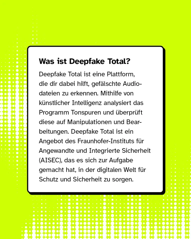 Was ist Deepfake Total? Deepfake Total ist eine Plattform, die dir dabei hilft, gef&auml;lschte Audiodateien zu erkennen. Mithilfe von k&uuml;nstlicher Intelligenz analysiert das Programm Tonspuren und &uuml;berpr&uuml;ft diese auf Manipulationen und Bearbeitungen. Deepfake Total ist ein Angebot des Fraunhofer-Instituts f&uuml;r Angewandte und Integrierte Sicherheit (AISEC), das es sich zur Aufgabe gemacht hat, in der digitalen Welt f&uuml;r Schutz und Sicherheit zu sorgen.
