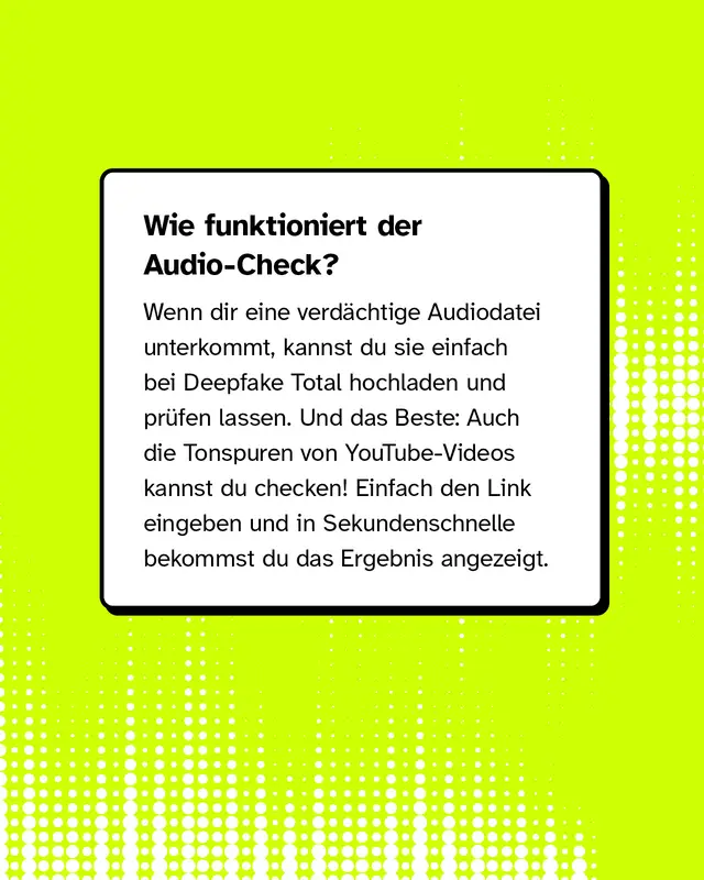 Wie funktioniert der Audio-Check? Wenn dir eine verd&auml;chtige Audiodatei unterkommt, kannst du sie einfach bei Deepfake Total hochladen und pr&uuml;fen lassen. Und das Beste: Auch die Tonspuren von YouTube-Videos kannst du checken! Einfach den Link eingeben und in Sekundenschnelle bekommst du das Ergebnis angezeigt.