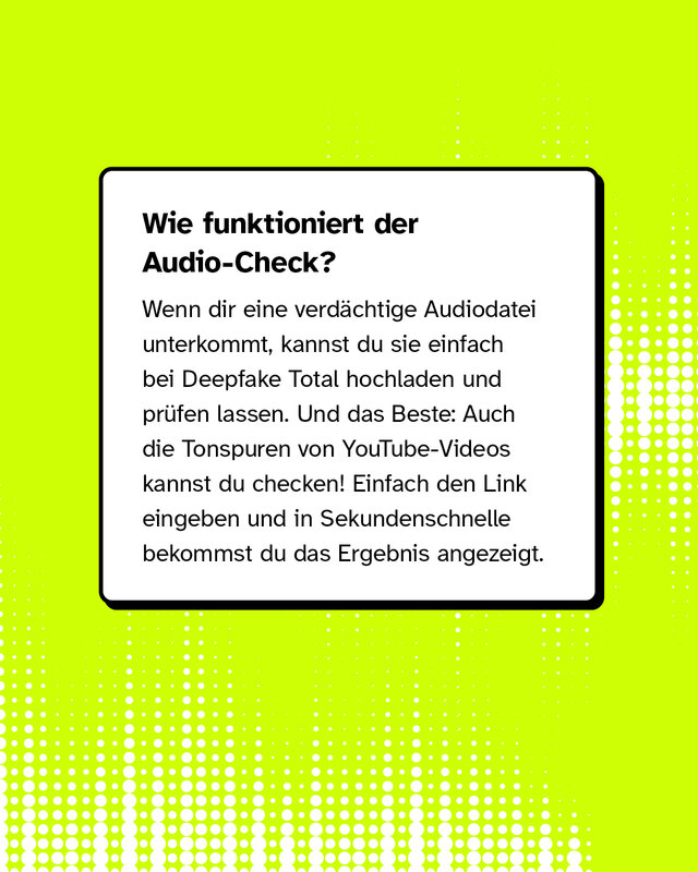 Wie funktioniert der Audio-Check? Wenn dir eine verdächtige Audiodatei unterkommt, kannst du sie einfach bei Deepfake Total hochladen und prüfen lassen. Und das Beste: Auch die Tonspuren von YouTube-Videos kannst du checken! Einfach den Link eingeben und in Sekundenschnelle bekommst du das Ergebnis angezeigt.