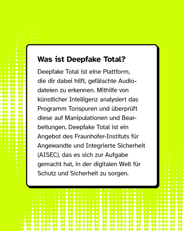 Was ist Deepfake Total? Deepfake Total ist eine Plattform, die dir dabei hilft, gefälschte Audiodateien zu erkennen. Mithilfe von künstlicher Intelligenz analysiert das Programm Tonspuren und überprüft diese auf Manipulationen und Bearbeitungen. Deepfake Total ist ein Angebot des Fraunhofer-Instituts für Angewandte und Integrierte Sicherheit (AISEC), das es sich zur Aufgabe gemacht hat, in der digitalen Welt für Schutz und Sicherheit zu sorgen.