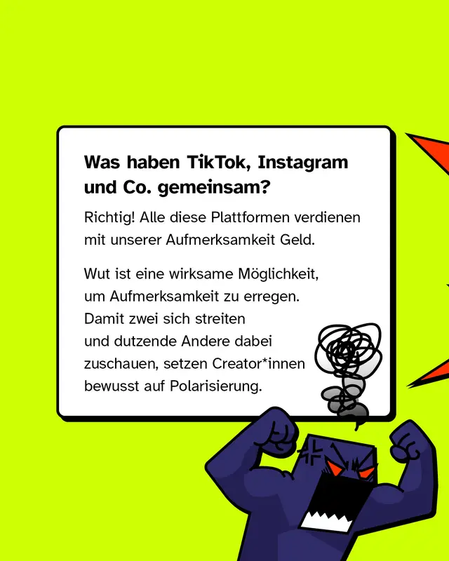 Was haben TikTok, Instagram und Co. gemeinsam? Richtig! Alle diese Plattformen verdienen mit unserer Aufmerksamkeit Geld.   Wut ist eine wirksame Möglichkeit, um Aufmerksamkeit zu erregen. Damit zwei sich streiten und dutzende Andere dabei zuschauen, setzen Creator*innen bewusst auf Polarisierung.