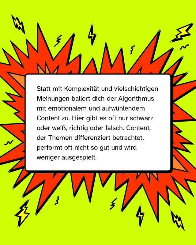 Statt mit komplexen Perspektiven und vielschichtigen Meinungen ballert dich der Algorithmus mit emotionalem und aufwühlendem Content zu. Hier gibt es oft nur schwarz oder weiß, richtig oder falsch. Content, der Themen differenziert betrachtet, performt oft nicht so gut und wird weniger ausgespielt.