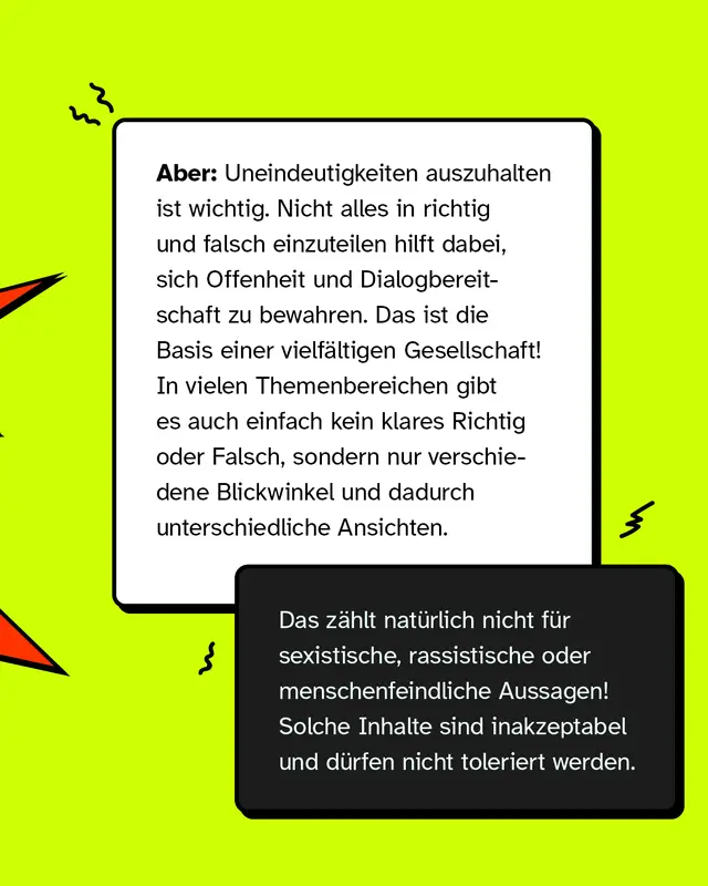 Aber: Uneindeutigkeiten auszuhalten ist wichtig. Nicht alles in richtig und falsch einzuteilen hilft dabei, sich Offenheit und Dialogbereitschaft zu bewahren. Das ist die Basis einer vielfältigen Gesellschaft! In vielen Themenbereichen gibt es auch einfach kein klares Richtig oder Falsch, sondern nur verschiedene Blickwinkel und dadurch unterschiedliche Ansichten.   (Könnte farblich hervorgehoben werden) Das zählt natürlich nicht für sexistische, rassistische oder menschenfeindliche Aussagen! Solche Inhalte sind inakzeptabel und dürfen nicht toleriert werden.