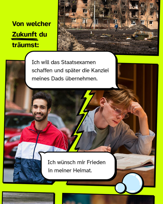 Von welcher Zukunft du träumst  "Ich wünsch mir Frieden in meiner Heimat"  /  "Ich will das Staatsexamen schaffen und später die Kanzlei meines Dads übernehmen."