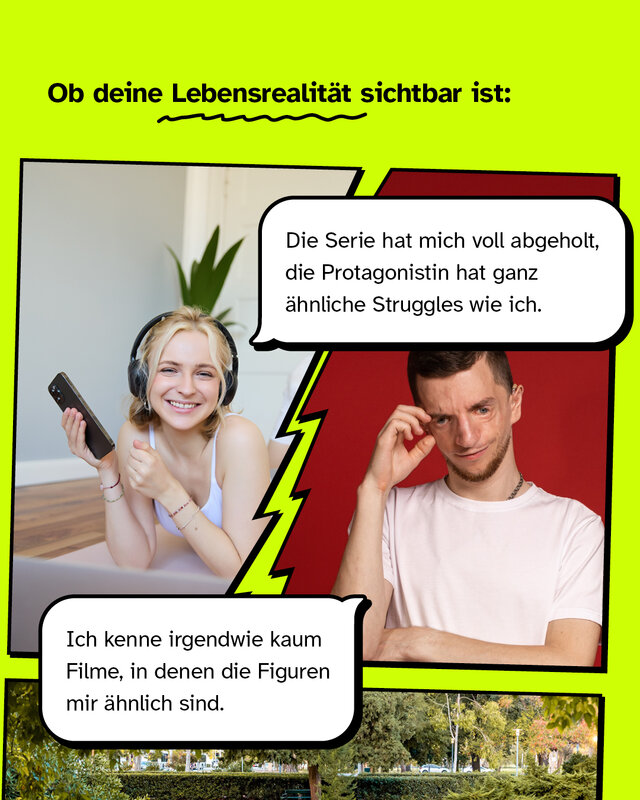 Ob deine Lebensrealität sichtbar ist  "Die Serie hat mich voll abgeholt, die Protagonistin hat ganz ähnliche Struggles wie ich."  /  "Ich kenne irgendwie kaum Filme, in denen die Figuren mir ähnlich sind."