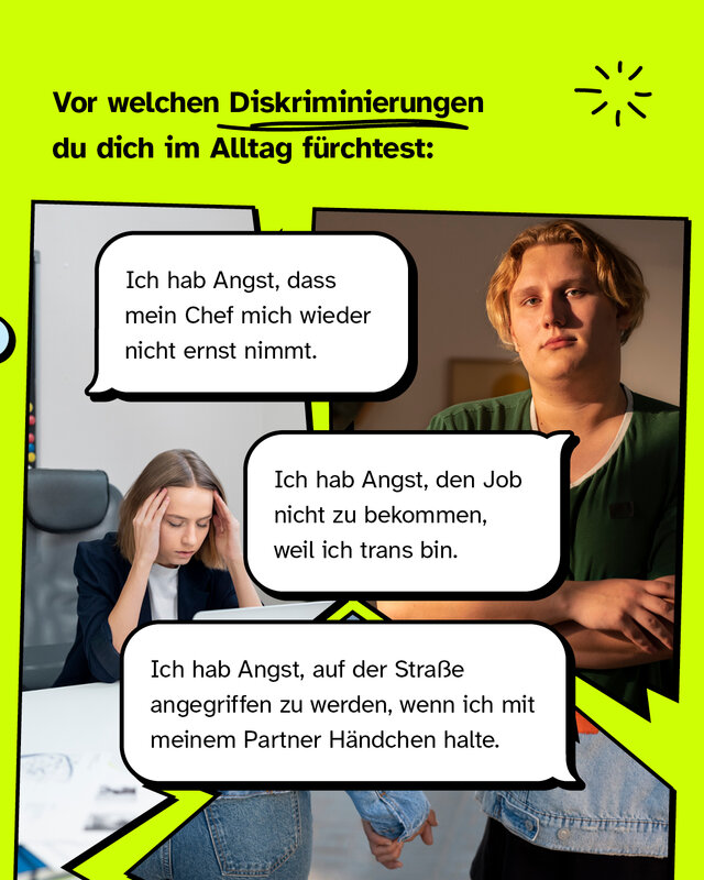 Vor welchen Diskriminierungen du dich im Alltag fürchtest.   "Ich hab Angst, dass mein Chef mich wieder nicht ernst nimmt."  /  "Ich hab Angst, den Job nicht zu bekommen, weil ich trans bin."  / "Ich hab Angst, auf der Straße angegriffen zu werden, wenn ich mit meinem Partner Händchen halte."