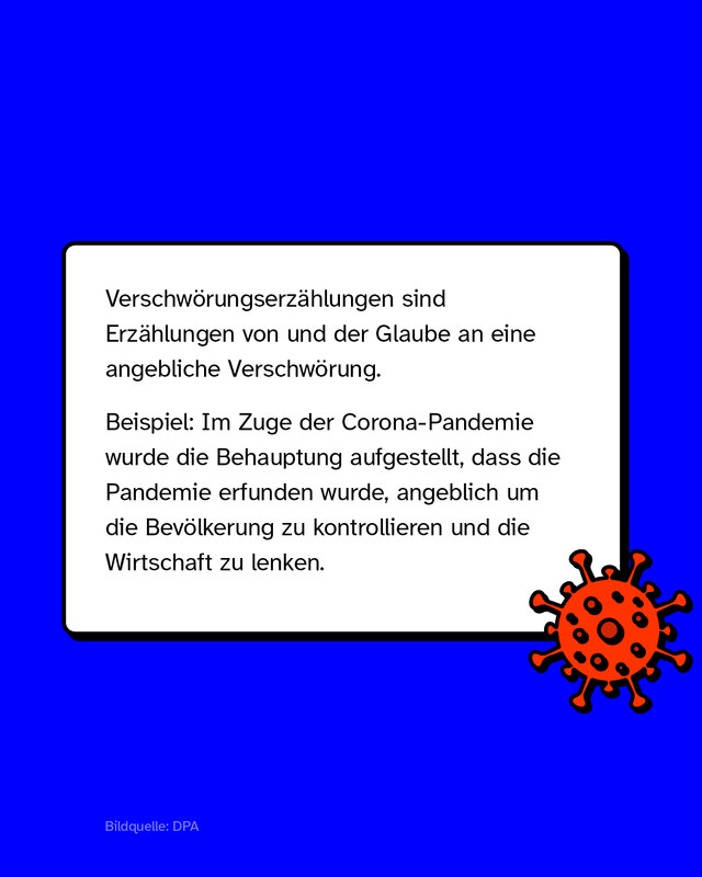 Verschwörungserzählungen sind Erzählungen von und der Glaube an eine angebliche Verschwörung. Beispiel: Im Zuge der Corona-Pandemie wurde die Behauptung aufgestellt, dass die Pandemie erfunden wurde, angeblich um die Bevölkerung zu kontrollieren und die Wirtschaft zu lenken.