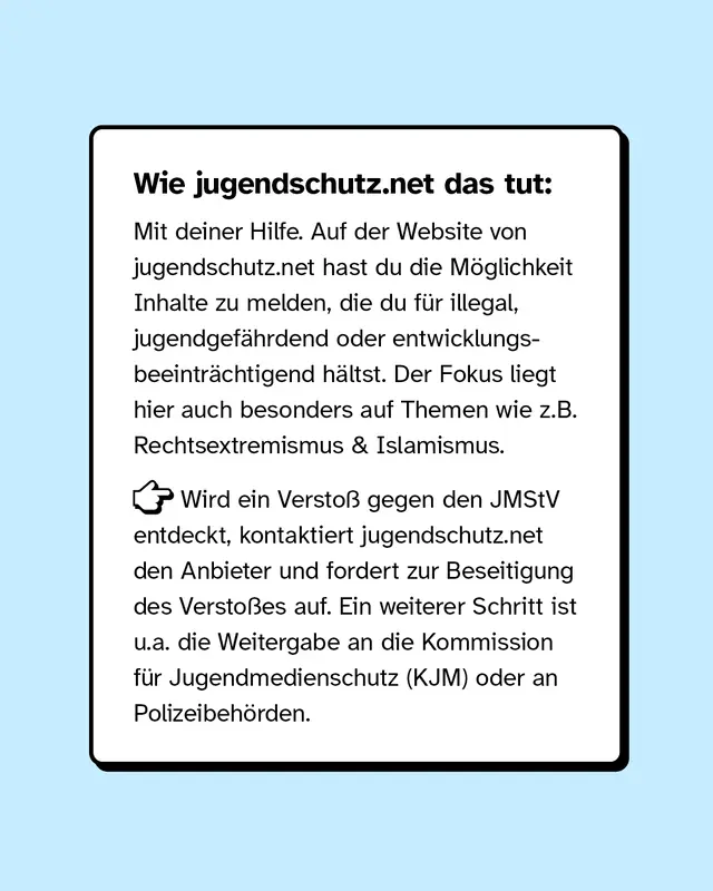 Wie Jugendschutz.Net das tut: Mit deiner Hilfe. Auf der Website hast du die M&ouml;glichkeit Inhalte zu melden, die du f&uuml;r illegal, jugendgef&auml;hrdet oder entwicklungsbetr&auml;chtigend h&auml;ltst.