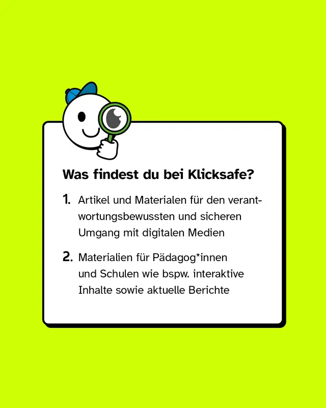 Was findest du bei Klicksafe? Artikel und Materialen f&uuml;r den verantwortungsbewussten und sicheren Umgang mit digitalen Medien und Materialien f&uuml;r P&auml;dagog*innen und Schulen wie bspw. interaktive Inhalte sowie aktuelle Berichte.