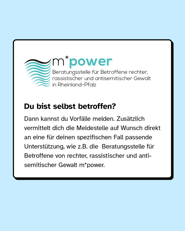 Du bist selbst betroffen? Dann kannst du Vorfälle melden. Zusätzlich vermittelt dich die Meldestelle auf Wunsch direkt an eine für deinen spezifischen Fall passende Unterstützung, wie zum Beispiel die Beratungsstelle für Betroffene von rassistischer, rechter und antisemitischer Gewalt m*power.