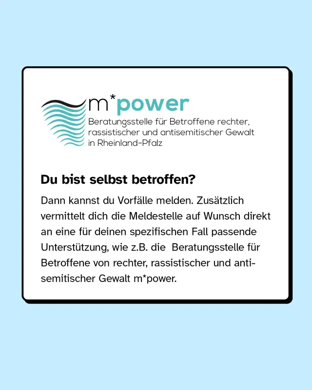Du bist selbst betroffen? Dann kannst du Vorf&auml;lle melden. Zus&auml;tzlich vermittelt dich die Meldestelle auf Wunsch direkt an eine f&uuml;r deinen spezifischen Fall passende Unterst&uuml;tzung, wie zum Beispiel die Beratungsstelle f&uuml;r Betroffene von rassistischer, rechter und antisemitischer Gewalt m*power.