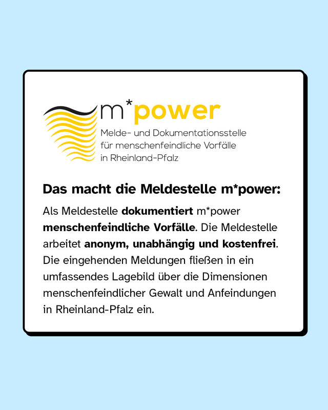 Das macht die Meldestelle m*power: Als Meldestelle dokumentiert sie menschenfeindliche Vorfälle. Die Meldestelle arbeitet anonym, unabhängig und kostenfrei. Die eingehenden Meldungen fließen in ein umfassendes Lagebild über die Dimensionen menschenfeindlicher Gewalt und Anfeindungen in Rheinland-Pfalz ein.
