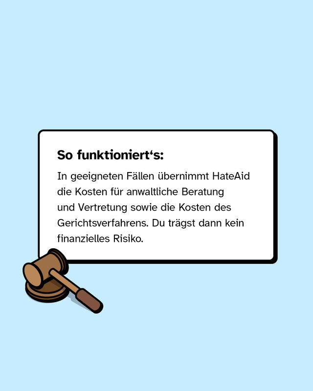In geeigneten Fällen übernimmt HateAid die Kosten für anwaltliche Beratung und Vertretung sowie die Kosten des Gerichtsverfahrens. Du trägst dann kein finanzielles Risiko.