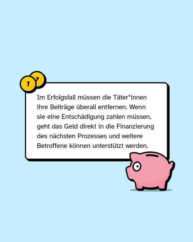 Im Erfolgsfall m&uuml;ssen die T&auml;ter*innen ihre Beitr&auml;ge &uuml;berall entfernen. Wenn sie eine Entsch&auml;digung zahlen m&uuml;ssen, geht das Geld direkt in die Finanzierung des n&auml;chsten Prozesses und weitere Betroffene k&ouml;nnen unterst&uuml;tzt werden.