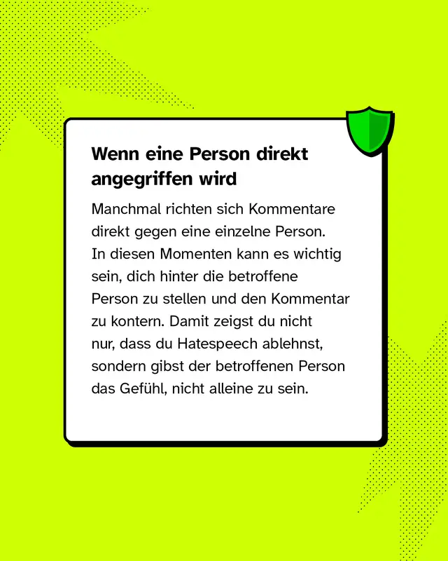Wenn eine Person direkt angegriffen wird Manchmal richten sich Kommentare direkt gegen eine einzelne Person. In diesen Momenten kann es wichtig sein, dich hinter die betroffene Person zu stellen und den Kommentar zu kontern. Damit zeigst du nicht nur, dass du Hatespeech ablehnst, sondern gibst der betroffenen Person das Gef&uuml;hl, nicht alleine zu sein.